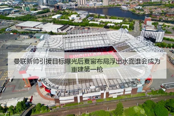 曼联新帅引援目标曝光后夏窗布局浮出水面谁会成为重建第一枪