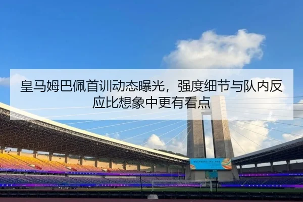皇马姆巴佩首训动态曝光，强度细节与队内反应比想象中更有看点
