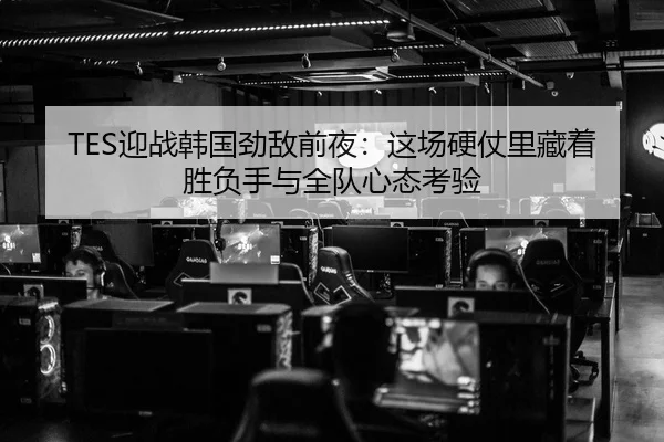TES迎战韩国劲敌前夜：这场硬仗里藏着胜负手与全队心态考验